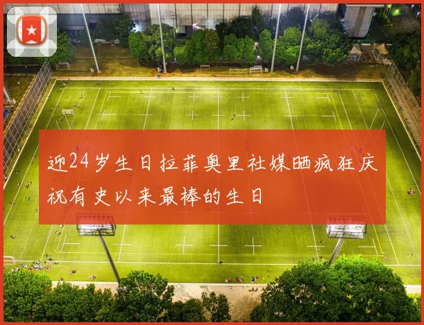 迎24岁生日拉菲奥里社媒晒疯狂庆祝有史以来最棒的生日