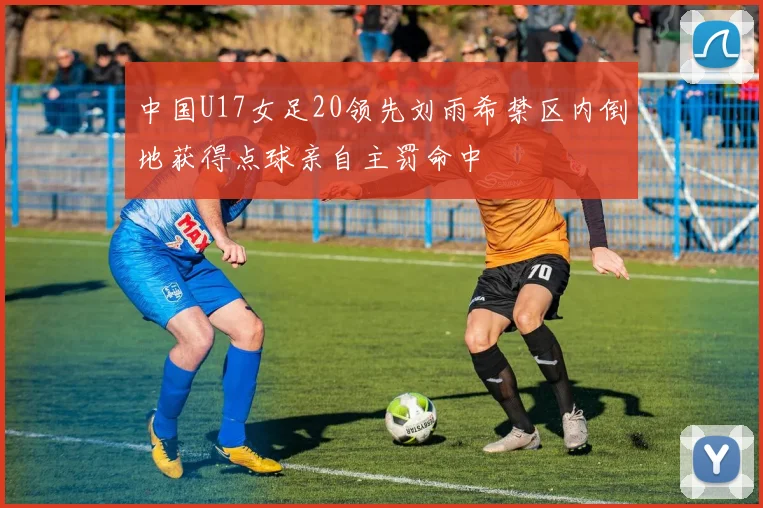 中国U17女足20领先刘雨希禁区内倒地获得点球亲自主罚命中